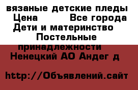 вязаные детские пледы › Цена ­ 950 - Все города Дети и материнство » Постельные принадлежности   . Ненецкий АО,Андег д.